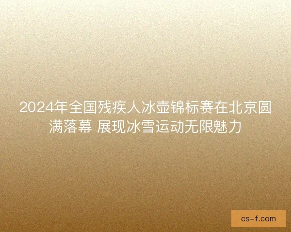 2024年全国残疾人冰壶锦标赛在北京圆满落幕 展现冰雪运动无限魅力