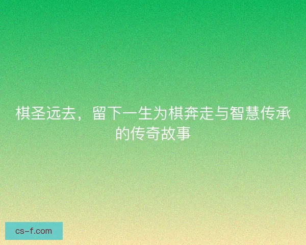 棋圣远去，留下一生为棋奔走与智慧传承的传奇故事