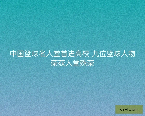 中国篮球名人堂首进高校 九位篮球人物荣获入堂殊荣