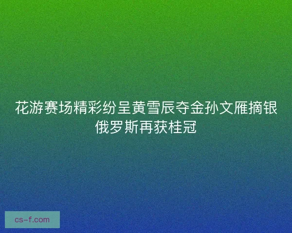 花游赛场精彩纷呈黄雪辰夺金孙文雁摘银俄罗斯再获桂冠