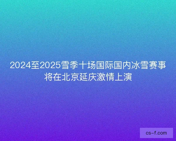 2024至2025雪季十场国际国内冰雪赛事将在北京延庆激情上演