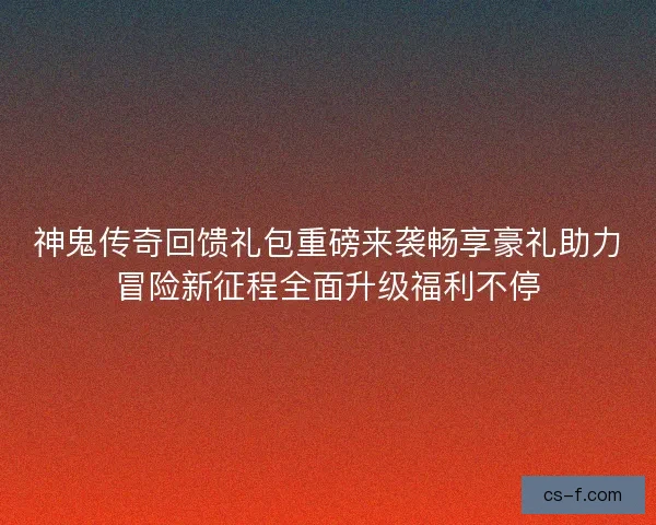 神鬼传奇回馈礼包重磅来袭畅享豪礼助力冒险新征程全面升级福利不停