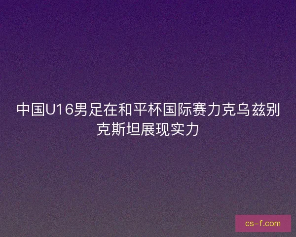 中国U16男足在和平杯国际赛力克乌兹别克斯坦展现实力