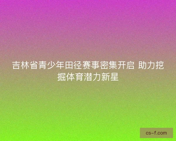 吉林省青少年田径赛事密集开启 助力挖掘体育潜力新星