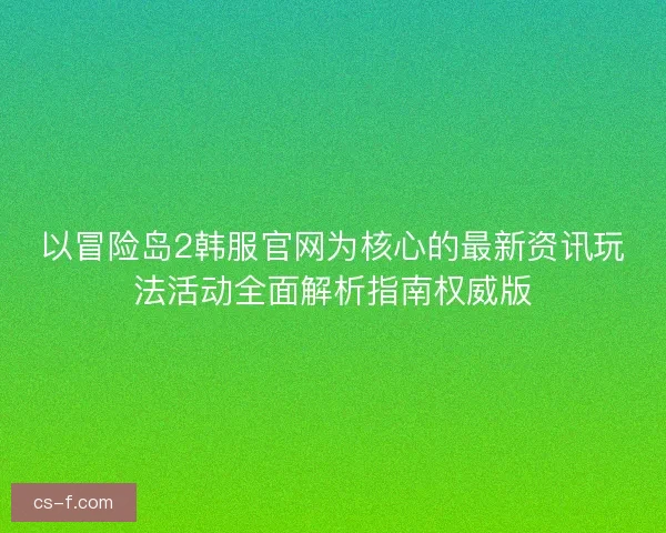 以冒险岛2韩服官网为核心的最新资讯玩法活动全面解析指南权威版