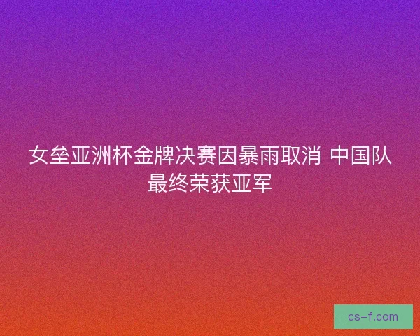 女垒亚洲杯金牌决赛因暴雨取消 中国队最终荣获亚军