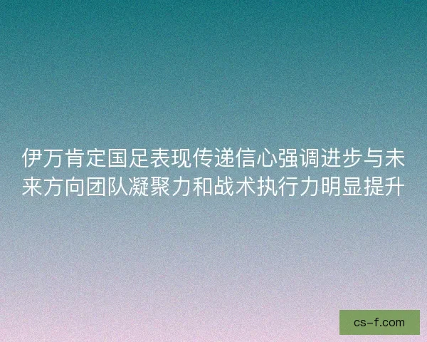 伊万肯定国足表现传递信心强调进步与未来方向团队凝聚力和战术执行力明显提升