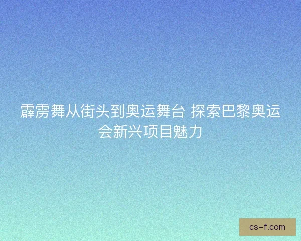 霹雳舞从街头到奥运舞台 探索巴黎奥运会新兴项目魅力 霹雳舞从街头到奥运舞台 探索巴黎奥运会新兴项目魅力